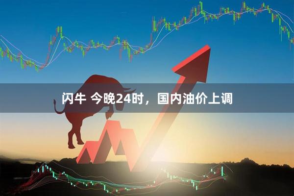 闪牛 今晚24时，国内油价上调