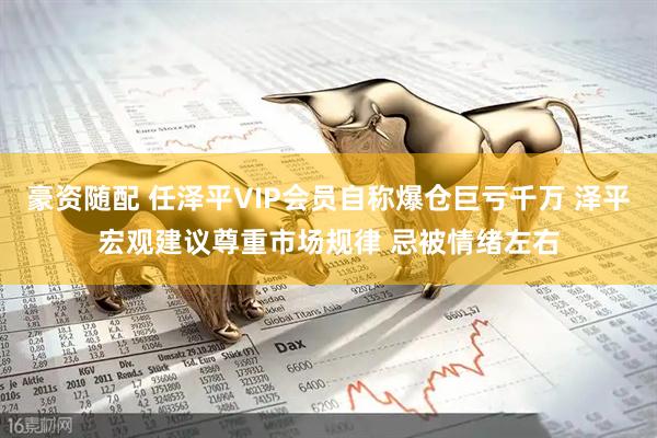 豪资随配 任泽平VIP会员自称爆仓巨亏千万 泽平宏观建议尊重市场规律 忌被情绪左右