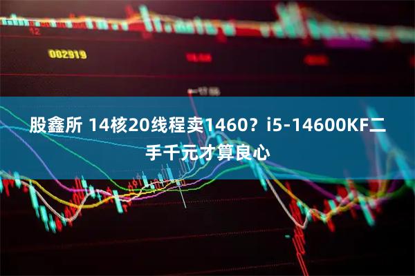 股鑫所 14核20线程卖1460？i5-14600KF二手千元才算良心