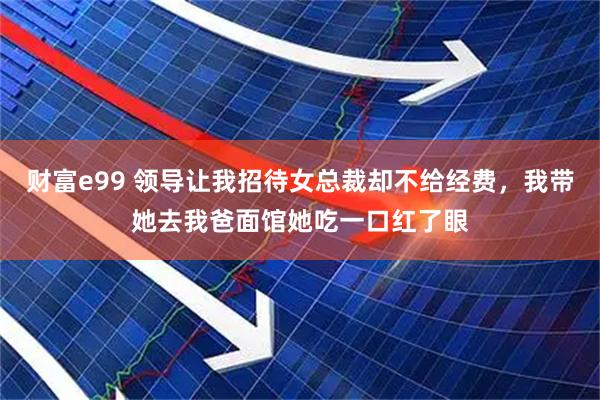 财富e99 领导让我招待女总裁却不给经费，我带她去我爸面馆她吃一口红了眼