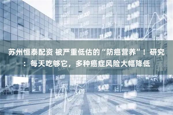 苏州恒泰配资 被严重低估的“防癌营养”！研究：每天吃够它，多种癌症风险大幅降低