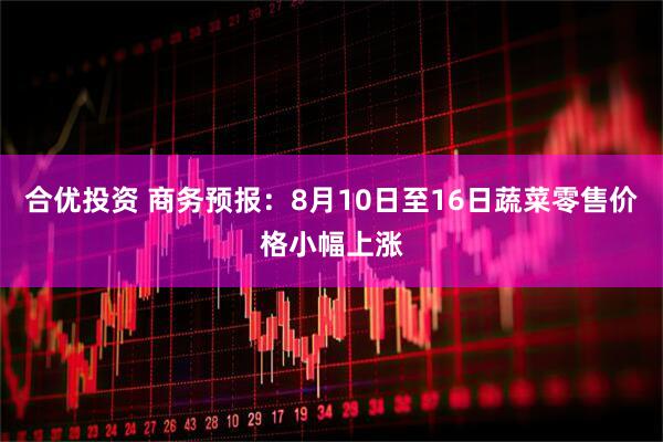 合优投资 商务预报：8月10日至16日蔬菜零售价格小幅上涨